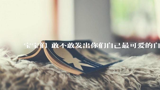 宝宝们 敢不敢发出你们自己最可爱的自拍照?